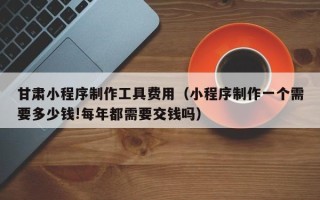铜仁甘肃小程序制作工具费用（小程序制作一个需要多少钱!每年都需要交钱吗）