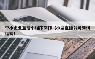 铜仁中小企业直播小程序制作（小型直播公司如何运营）