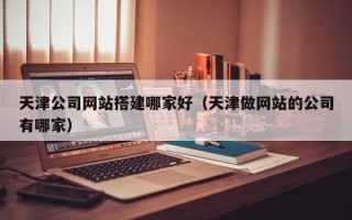 铜仁天津公司网站搭建哪家好（天津做网站的公司有哪家）