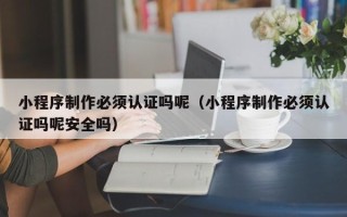 铜仁小程序制作必须认证吗呢（小程序制作必须认证吗呢安全吗）