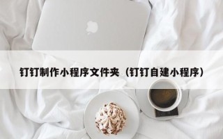 铜仁钉钉制作小程序文件夹（钉钉自建小程序）