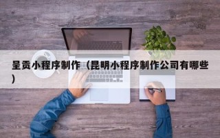 铜仁呈贡小程序制作（昆明小程序制作公司有哪些）