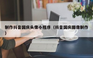 铜仁制作抖音国庆头像小程序（抖音国庆图像制作）