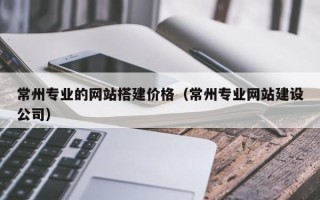 铜仁常州专业的网站搭建价格（常州专业网站建设公司）