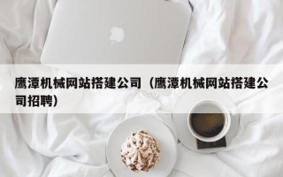 铜仁鹰潭机械网站搭建公司（鹰潭机械网站搭建公司招聘）