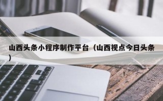 铜仁山西头条小程序制作平台（山西视点今日头条）